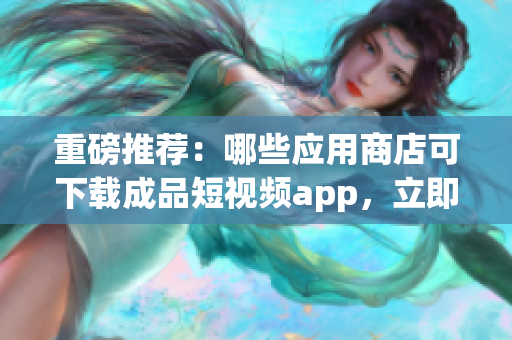 重磅推荐：哪些应用商店可下载成品短视频app，立即查看！