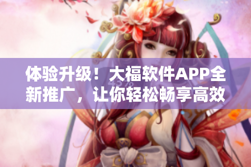 体验升级！大福软件APP全新推广，让你轻松畅享高效便捷的软件管理之路！