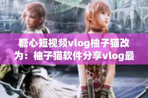 糖心短视频vlog柚子猫改为：柚子猫软件分享vlog最新资讯