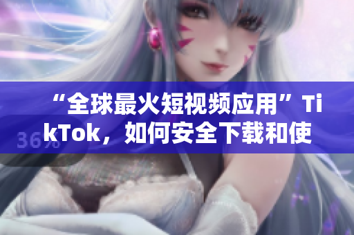 “全球最火短视频应用”TikTok，如何安全下载和使用？
