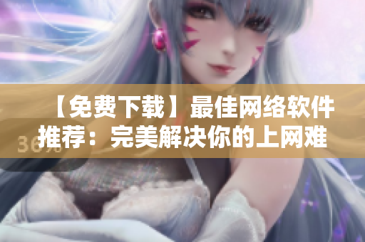 【免费下载】最佳网络软件推荐：完美解决你的上网难题