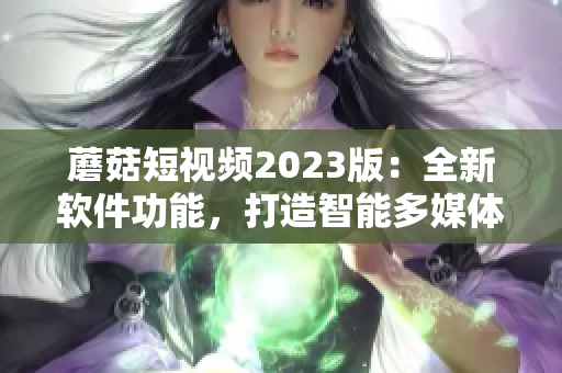 蘑菇短视频2023版：全新软件功能，打造智能多媒体生态圈！
