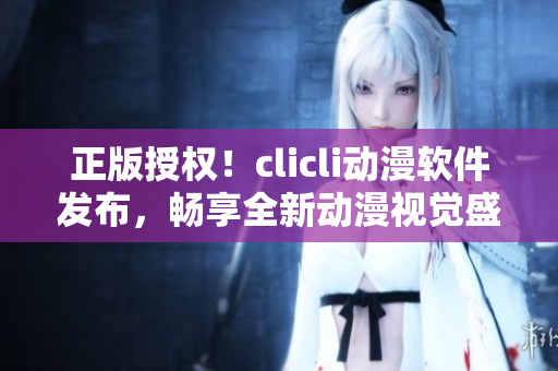 正版授权！clicli动漫软件发布，畅享全新动漫视觉盛宴