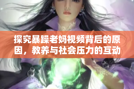 探究暴躁老妈视频背后的原因，教养与社会压力的互动影响