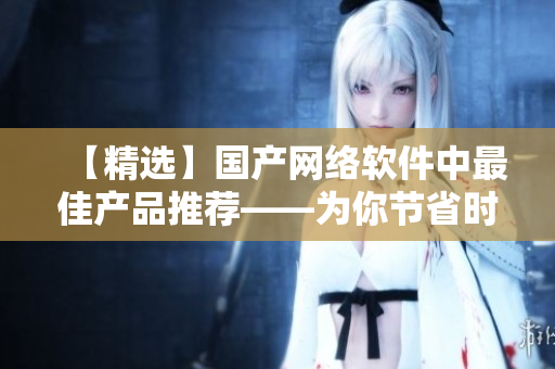 【精选】国产网络软件中最佳产品推荐——为你节省时间和成本！