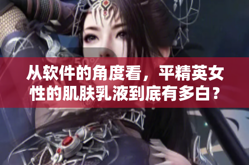 从软件的角度看，平精英女性的肌肤乳液到底有多白？