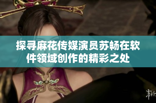探寻麻花传媒演员苏畅在软件领域创作的精彩之处