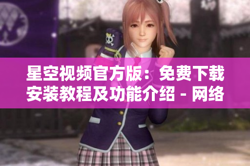 星空视频官方版：免费下载安装教程及功能介绍 - 网络软件新闻报道