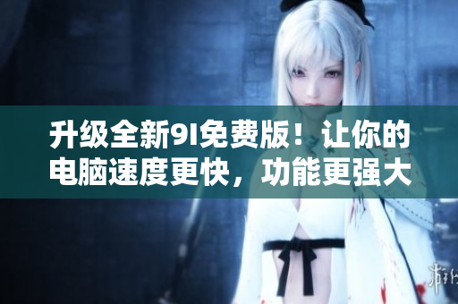 升级全新9I免费版！让你的电脑速度更快，功能更强大！