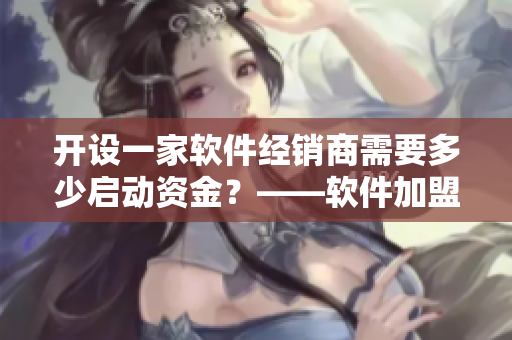 开设一家软件经销商需要多少启动资金？——软件加盟大概需要多少钱？