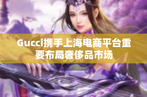 Gucci携手上海电商平台重要布局奢侈品市场