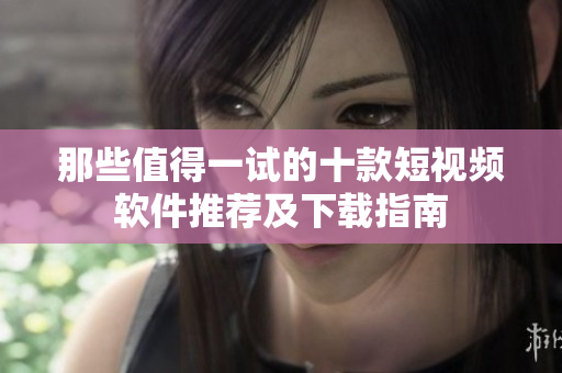 那些值得一试的十款短视频软件推荐及下载指南