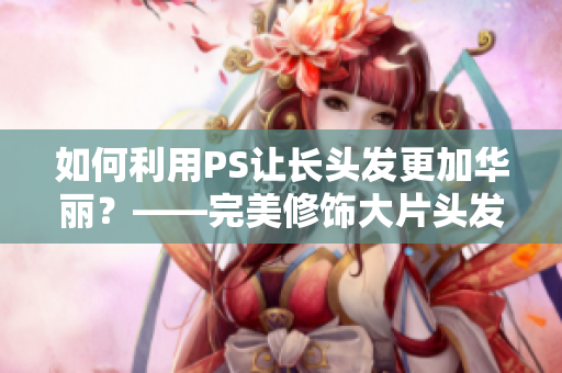如何利用PS让长头发更加华丽？——完美修饰大片头发技巧分享
