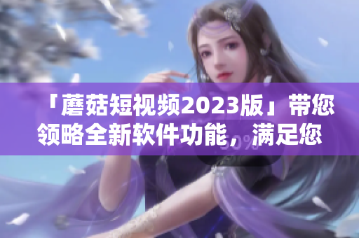 「蘑菇短视频2023版」带您领略全新软件功能，满足您的视觉体验与创造需求！