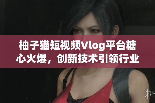 柚子猫短视频Vlog平台糖心火爆，创新技术引领行业潮流
