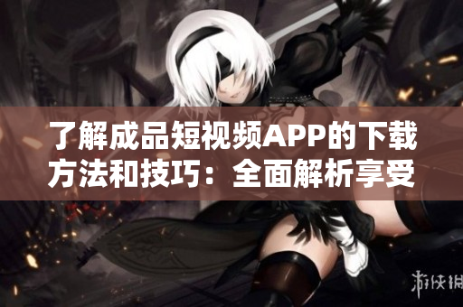 了解成品短视频APP的下载方法和技巧：全面解析享受视频创作之乐！