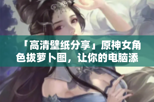 「高清壁纸分享」原神女角色拔萝卜图，让你的电脑添加优美桌面！