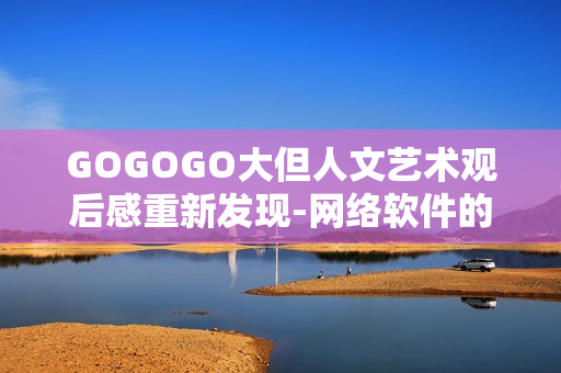 GOGOGO大但人文艺术观后感重新发现-网络软件的设计哲学与人性关怀