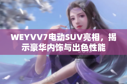 WEYVV7电动SUV亮相，揭示豪华内饰与出色性能