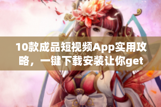 10款成品短视频App实用攻略，一键下载安装让你get万款软件