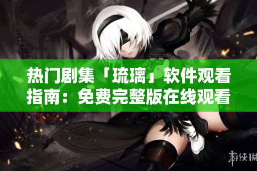 热门剧集「琉璃」软件观看指南：免费完整版在线观看攻略分享