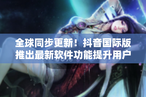 全球同步更新！抖音国际版推出最新软件功能提升用户体验
