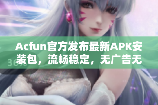 Acfun官方发布最新APK安装包，流畅稳定，无广告无黄化，让您尽情享受弹幕文化