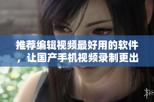 推荐编辑视频最好用的软件，让国产手机视频录制更出色