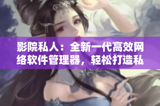 影院私人：全新一代高效网络软件管理器，轻松打造私人专属网络空间！
