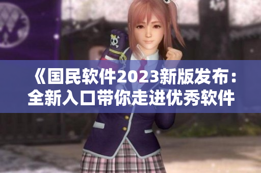 《国民软件2023新版发布：全新入口带你走进优秀软件世界》