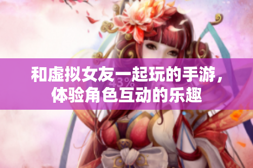 和虚拟女友一起玩的手游，体验角色互动的乐趣