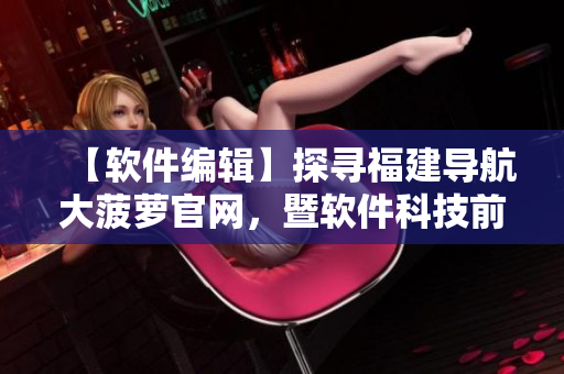 【软件编辑】探寻福建导航大菠萝官网，暨软件科技前沿揭秘