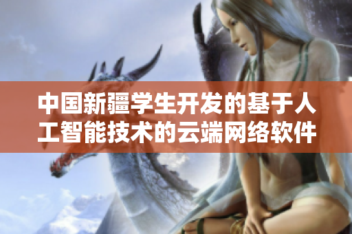 中国新疆学生开发的基于人工智能技术的云端网络软件获得申请中国专利