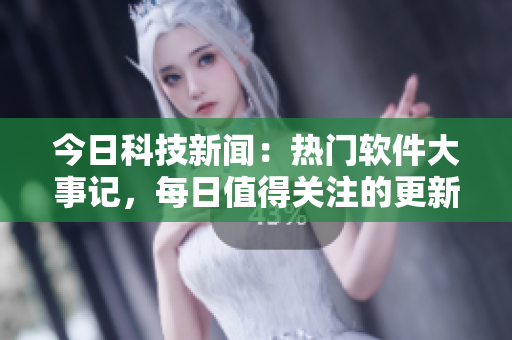 今日科技新闻：热门软件大事记，每日值得关注的更新