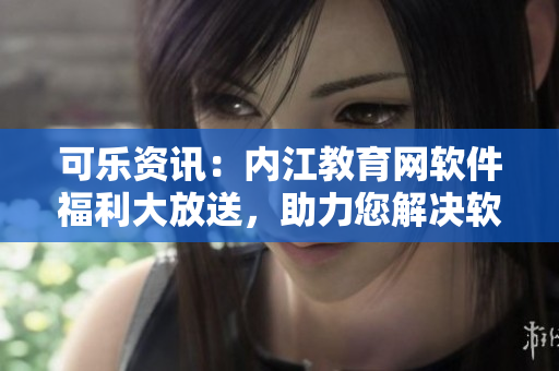 可乐资讯：内江教育网软件福利大放送，助力您解决软件使用难题