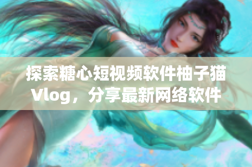探索糖心短视频软件柚子猫Vlog，分享最新网络软件使用技巧