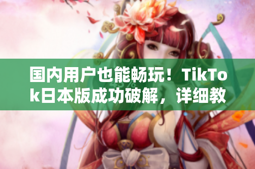 国内用户也能畅玩！TikTok日本版成功破解，详细教程来袭