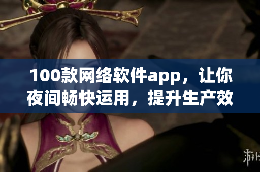 100款网络软件app，让你夜间畅快运用，提升生产效率与娱乐乐趣