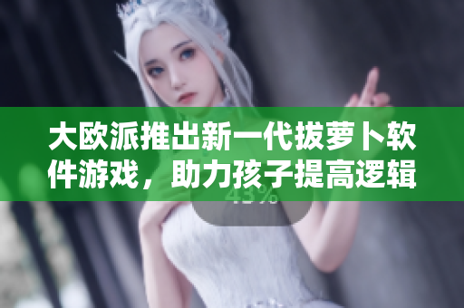 大欧派推出新一代拔萝卜软件游戏，助力孩子提高逻辑思维与动手能力