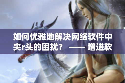 如何优雅地解决网络软件中夹r头的困扰？ —— 增进软件使用体验的小技巧
