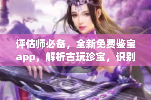 评估师必备，全新免费鉴宝app，解析古玩珍宝，识别真伪轻松便捷