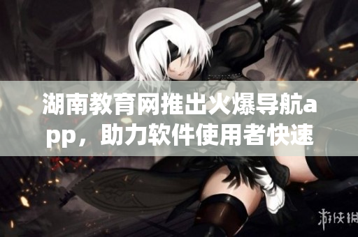 湖南教育网推出火爆导航app，助力软件使用者快速定位软件功能和操作指南