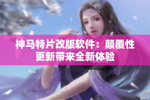 神马特片改版软件：颠覆性更新带来全新体验