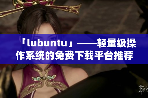 「lubuntu」——轻量级操作系统的免费下载平台推荐