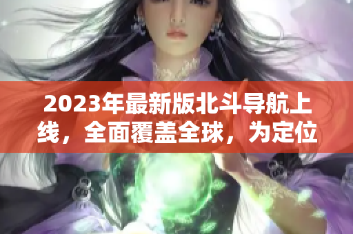 2023年最新版北斗导航上线，全面覆盖全球，为定位导航带来更多便利
