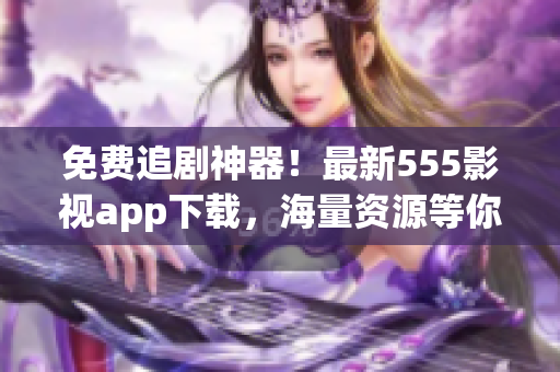 免费追剧神器！最新555影视app下载，海量资源等你来领！