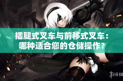 插腿式叉车与前移式叉车：哪种适合您的仓储操作？