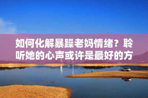 如何化解暴躁老妈情绪？聆听她的心声或许是最好的方法！——独家素材分享