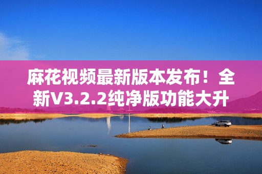 麻花视频最新版本发布！全新V3.2.2纯净版功能大升级