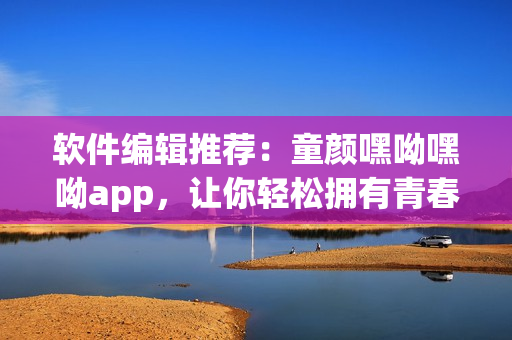 软件编辑推荐：童颜嘿呦嘿呦app，让你轻松拥有青春美颜